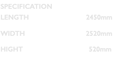SPECIFICATION LENGTH 2450mm WIDTH 2520mm HIGHT 520mm