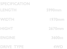 SPECIFICATION LENGTH 5990mm WIDTH 1970mm HIGHT 2670mm ENGINE 3600cc DRIVE TYPE 4WD